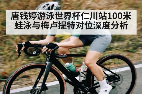 唐钱婷游泳世界杯仁川站100米蛙泳与梅卢提特对位深度分析（kaiyun）