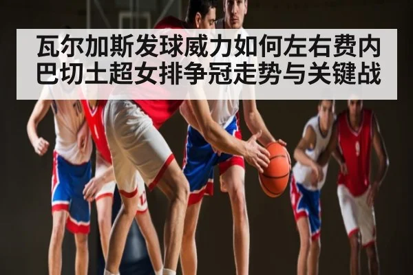 瓦尔加斯发球威力如何左右费内巴切土超女排争冠走势与关键战（kaiyun）